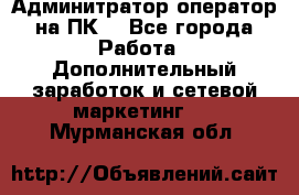 Админитратор-оператор на ПК  - Все города Работа » Дополнительный заработок и сетевой маркетинг   . Мурманская обл.